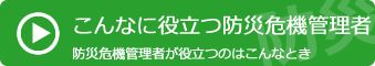 こんなとき役立つ防災危機管理者　防災危機管理者が役立つのはこんなとき